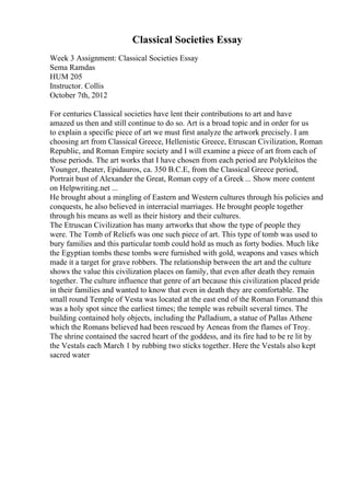 Classical Societies Essay
Week 3 Assignment: Classical Societies Essay
Sema Ramdas
HUM 205
Instructor. Collis
October 7th, 2012
For centuries Classical societies have lent their contributions to art and have
amazed us then and still continue to do so. Art is a broad topic and in order for us
to explain a specific piece of art we must first analyze the artwork precisely. I am
choosing art from Classical Greece, Hellenistic Greece, Etruscan Civilization, Roman
Republic, and Roman Empire society and I will examine a piece of art from each of
those periods. The art works that I have chosen from each period are Polykleitos the
Younger, theater, Epidauros, ca. 350 B.C.E, from the Classical Greece period,
Portrait bust of Alexander the Great, Roman copy of a Greek ... Show more content
on Helpwriting.net ...
He brought about a mingling of Eastern and Western cultures through his policies and
conquests, he also believed in interracial marriages. He brought people together
through his means as well as their history and their cultures.
The Etruscan Civilization has many artworks that show the type of people they
were. The Tomb of Reliefs was one such piece of art. This type of tomb was used to
bury families and this particular tomb could hold as much as forty bodies. Much like
the Egyptian tombs these tombs were furnished with gold, weapons and vases which
made it a target for grave robbers. The relationship between the art and the culture
shows the value this civilization places on family, that even after death they remain
together. The culture influence that genre of art because this civilization placed pride
in their families and wanted to know that even in death they are comfortable. The
small round Temple of Vesta was located at the east end of the Roman Forumand this
was a holy spot since the earliest times; the temple was rebuilt several times. The
building contained holy objects, including the Palladium, a statue of Pallas Athene
which the Romans believed had been rescued by Aeneas from the flames of Troy.
The shrine contained the sacred heart of the goddess, and its fire had to be re lit by
the Vestals each March 1 by rubbing two sticks together. Here the Vestals also kept
sacred water
 