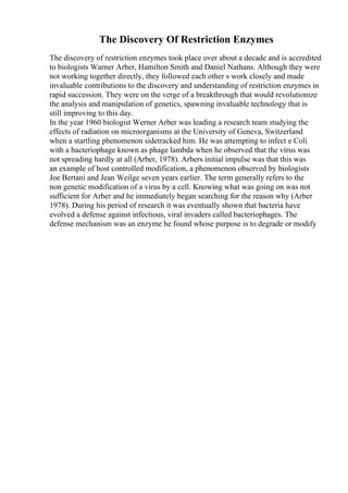 The Discovery Of Restriction Enzymes
The discovery of restriction enzymes took place over about a decade and is accredited
to biologists Warner Arber, Hamilton Smith and Daniel Nathans. Although they were
not working together directly, they followed each other s work closely and made
invaluable contributions to the discovery and understanding of restriction enzymes in
rapid succession. They were on the verge of a breakthrough that would revolutionize
the analysis and manipulation of genetics, spawning invaluable technology that is
still improving to this day.
In the year 1960 biologist Werner Arber was leading a research team studying the
effects of radiation on microorganisms at the University of Geneva, Switzerland
when a startling phenomenon sidetracked him. He was attempting to infect e Coli
with a bacteriophage known as phage lambda when he observed that the virus was
not spreading hardly at all (Arber, 1978). Arbers initial impulse was that this was
an example of host controlled modification, a phenomenon observed by biologists
Joe Bertani and Jean Weilge seven years earlier. The term generally refers to the
non genetic modification of a virus by a cell. Knowing what was going on was not
sufficient for Arber and he immediately began searching for the reason why (Arber
1978). During his period of research it was eventually shown that bacteria have
evolved a defense against infectious, viral invaders called bacteriophages. The
defense mechanism was an enzyme he found whose purpose is to degrade or modify
 