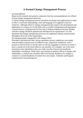 A Formal Change Management Process
recommendations
Based on the research and analysis conducted, four key recommendations are offered.
Formal change management processes
A formal change management process should be developed and implemented in order
to allow a consistent methodology, tools and language to be applied to relevant
initiatives. Although effective change management also requires the development and
application of a unique set of soft skills such as conflict management and negotiation,
a formal process would provide the first step in helping employees become familiar
with how change should be planned and introduced in an organisation. It is also
important that change management processes are supported, utilised, and promoted
throughout all levels of the organisation.
Encouraging deeper engagement with change efforts
Procedures and processes don t always guarantee success; employees can comply
with procedures and processes in different ways. Superficial compliance with a
process to tick the boxes is not the same as actively engaging in a process to ensure a
task is carried out in the most effective way possible. For example, one of the most
prominent issues identified in this case study was that of perceived inauthentic
stakeholder consultation. While there were pockets of genuine efforts to engage with
stakeholders, a unified and consistent effort was lacking. Readiness for change is
created on a sound foundation of mutual trust and respect. Authentic and frequent
communication around proposed
 