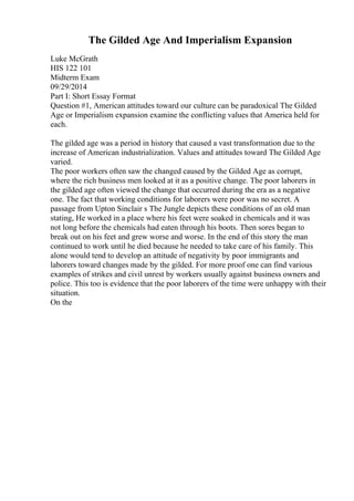 The Gilded Age And Imperialism Expansion
Luke McGrath
HIS 122 101
Midterm Exam
09/29/2014
Part I: Short Essay Format
Question #1, American attitudes toward our culture can be paradoxical The Gilded
Age or Imperialism expansion examine the conflicting values that America held for
each.
The gilded age was a period in history that caused a vast transformation due to the
increase of American industrialization. Values and attitudes toward The Gilded Age
varied.
The poor workers often saw the changed caused by the Gilded Age as corrupt,
where the rich business men looked at it as a positive change. The poor laborers in
the gilded age often viewed the change that occurred during the era as a negative
one. The fact that working conditions for laborers were poor was no secret. A
passage from Upton Sinclair s The Jungle depicts these conditions of an old man
stating, He worked in a place where his feet were soaked in chemicals and it was
not long before the chemicals had eaten through his boots. Then sores began to
break out on his feet and grew worse and worse. In the end of this story the man
continued to work until he died because he needed to take care of his family. This
alone would tend to develop an attitude of negativity by poor immigrants and
laborers toward changes made by the gilded. For more proof one can find various
examples of strikes and civil unrest by workers usually against business owners and
police. This too is evidence that the poor laborers of the time were unhappy with their
situation.
On the
 