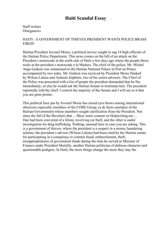 Haiti Scandal Essay
Staff writers
Omeganews
HAITI : A GOVERNMENT OF THIEVES PRESIDENT WANTS POLICE BRASS
FIRED!
Haitian President Jovenel Moise, a political novice sought to sag 14 high officials of
the Haitian Police Department. This news comes on the hill of an attack on the
President s motorcade in the north side of Haiti a few days ago where the people threw
rocks at the president s motorcade a la Maduro. The chief of the police, Mr. Michel
Ange Gedeon was summoned to the Haitian National Palace in Port au Prince
accompanied by two aides. Mr. Gedeon was received by President Moise flanked
by Wilson Laleau and Ardouin Zephirin, two of his senior advisors. The Chief of
the Police was presented with a list of people the president demanded that he fire
immediately, or else he would ask the Haitian Senate to terminate him. The president
reportedly told the chief: I control the majority of the Senate and I will see to it that
you are gone pronto.
This political faux pas by Jovenel Moise has raised eyes brows among international
observers especially members of the CORE Group, (a de facto caretaker of the
Haitian Government) whose members sought clarification from the President. Not
since the fall of the Duvaliers that ... Show more content on Helpwriting.net ...
One had been convicted of a felony involving car theft, and the other is under
investigation for drug trafficking. Nothing, unusual here in case you are asking. This
is a government of thieves, where the president is a suspect in a money laundering
scheme, the president s advisor (Wilson Laleau) had been cited by the Haitian senate
for participating in a conspiracy to commit fraud, embezzlement, theft,
misappropriations of government funds during the time he served as Minister of
Finance under President Martelly, another Haitian politician of dubious character and
questionable pedigree. In Haiti, the more things change the more they stay the
 
