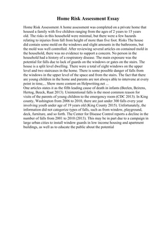 Home Risk Assessment Essay
Home Risk Assessment A home assessment was completed on a private home that
housed a family with five children ranging from the ages of 2 years to 15 years
old. The risks in this household were minimal, but there were a few hazards
relating to injuries from fall from height of more than five foot. Risks The house
did contain some mold on the windows and slight amounts in the bathrooms, but
the mold was well controlled. After reviewing several articles on contained mold in
the household, there was no evidence to support a concern. No person in the
household had a history of a respiratory disease. The main exposure was the
potential for falls due to lack of guards on the windows or gates on the stairs. The
house is a split level dwelling. There were a total of eight windows on the upper
level and two staircases in the home. There is some possible danger of falls from
the windows in the upper level of the space and from the stairs. The fact that there
are young children in the home and parents are not always able to intervene at every
point in time,... Show more content on Helpwriting.net ...
One articles states it as the fifth leading cause of death in infants (Beelen, Beirens,
Hertog, Beeck, Raat 2013). Unintentional falls is the most common reason for
visits of the parents of young children to the emergency room (CDC 2013). In King
county, Washington from 2006 to 2010, there are just under 300 falls every year
involving youth under age of 19 years old (King County 2015). Unfortunately, the
information did not categorize types of falls, such as from window, playground,
deck, furniture, and so forth. The Center for Disease Control reports a decline in the
number of falls from 2001 to 2010 (2013). This may be in part due to a campaign in
large urban cities to install window guards in low income housing and apartment
buildings, as well as to educate the public about the potential
 