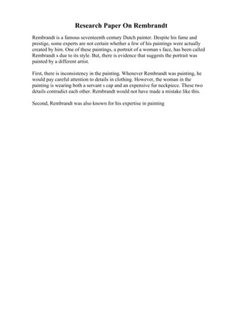 Research Paper On Rembrandt
Rembrandt is a famous seventeenth century Dutch painter. Despite his fame and
prestige, some experts are not certain whether a few of his paintings were actually
created by him. One of these paintings, a portrait of a woman s face, has been called
Rembrandt s due to its style. But, there is evidence that suggests the portrait was
painted by a different artist.
First, there is inconsistency in the painting. Whenever Rembrandt was painting, he
would pay careful attention to details in clothing. However, the woman in the
painting is wearing both a servant s cap and an expensive fur neckpiece. These two
details contradict each other. Rembrandt would not have made a mistake like this.
Second, Rembrandt was also known for his expertise in painting
 