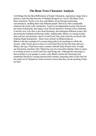 The Bean Trees Character Analysis
Life Brings Out the Best Differences in People Ultimately, experiences shape who a
person is and who they become. In Barbara Kingsolver s novel, The Bean Trees,
three characters, Taylor, Lou Ann, and Mattie, all go through contrasting
circumstances, molding them into different people. However, their comparable
situations do create some similarities. Taylor is an independent woman who leaves
her home in Kentucky and makes a new life for herself in Arizona with a child that
is not her own. Lou Ann is also from Kentucky, but undergoes different events, like
divorcing her husband and having a baby. Additionally, Mattie is a strong woman
who runs her own business, Jesus is Lord Used Tires, and is heavily involved with
helping illegal immigrants... Show more content on Helpwriting.net ...
Mattie is the best example of a woman being able to do anything on which she
focuses. After Taylor goes to Jesus is Lord Used Tires for the first time and sees
Mattie, she says, I had never seen a woman with this kind of know how. It made
me feel proud, somehow (45). Mattie has sort of a masculine identity when it comes
to working at Jesus is Lord Used Tires and fixing cars. Although the stereotype is
that working in a car garage is a man s job, Mattie crushes the stereotype and
establishes herself as a strong and powerful woman, remaining static in this trait for
the entire novel. Kingsolver wants women to know that they can do anything if they
try hard
 