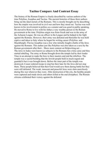 Tacitus Compare And Contrast Essay
The history of the Roman Empire is clearly described by various authors of the
time Polybius, Josephus and Tacitus. The ancient histories of these three authors
bring out the ideal morals of the Romans. This is mostly brought out by describing
how the empire was involved in civil war and how they stood out. Tacitus was well
known in his involvement in politics as a senator and was good in public speaking.
He moved to Rome to live with his father a very wealthy person in the Roman
government at the time. Polybius origin was from Greek and was in the army of
the Achaean League. He was an officer in the League and he helped in the fight
against the Romans. However, their army was defeated and thereafter he was held
captive and taken to Italy where he began his writing career (Polybius. and
Shuckburgh). Flavius Josephus was a Jew who initially fought a battle of the Jews
against the Romans. This author just like Polybius was also taken as a save by the
Roman government after their... Show more content on Helpwriting.net ...
The Jews in Judea were known as subjects to the Romans but a time came and they
started rebelling. The army or Rome brought down the temple led by their leader
Titus in an attempt to make the bow to their masters and end the rebellion. The
temple was a sacred building that the Jewish people held in much regard and
guarded it but it was brought down. Before the inner part of the temple was
destroyed, Ceaser ordered troops to stop but their hate for the Jews did not stop
them. These people believed that their God would save them during battle but they
were still defeated. The weak, innocent and peaceful Jews were slain mercilessly
during this war wherever they were. After destruction of the city, the healthy people
were captured and made slaves and others killed at the end (Josephus). The Roman
citizens celebrated their victory against the defeated
 