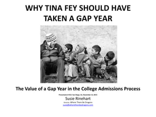 WHY TINA FEY SHOULD HAVE
TAKEN A GAP YEAR

The Value of a Gap Year in the College Admissions Process
Presented at IECA: San Diego, CA, November 15, 2013

Susie Rinehart
Director, Where There

Be Dragons
susie@wheretherebedragons.com

 
