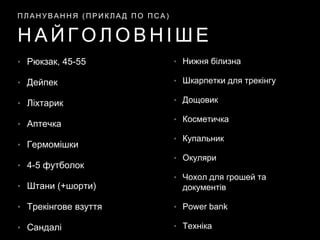 • Рюкзак, 45-55
• Дейпек
• Ліхтарик
• Аптечка
• Гермомішки
• 4-5 футболок
• Штани (+шорти)
• Трекінгове взуття
• Сандалі
Н А Й Г О Л О В Н І Ш Е
П Л А Н У В А Н Н Я ( П Р И К Л А Д П О П С А )
• Нижня білизна
• Шкарпетки для трекінгу
• Дощовик
• Косметичка
• Купальник
• Окуляри
• Чохол для грошей та
документів
• Power bank
• Техніка
 