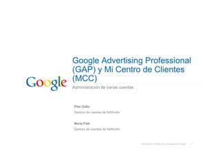 Google Advertising Professional
(GAP) y Mi Centro de Clientes
(MCC)
Administración de varias cuentas



Pilar Gallo
Gestora de cuentas de AdWords


Marta Palé
Gestora de cuentas de AdWords



                                   Información confidencial y propiedad de Google   1
 