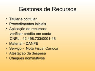 Gestores de Recursos
• Titular e cotitular
• Procedimentos iniciais
• Aplicação de recursos:
  verificar crédito em conta
  CNPJ : 42.498.733/0001-48
• Material - DANFE
• Serviço - Nota Fiscal Carioca
• Atestação da despesa
• Cheques nominativos
 