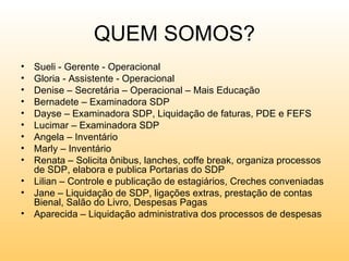 QUEM SOMOS?
• Sueli - Gerente - Operacional
• Gloria - Assistente - Operacional
• Denise – Secretária – Operacional – Mais Educação
• Bernadete – Examinadora SDP
• Dayse – Examinadora SDP, Liquidação de faturas, PDE e FEFS
• Lucimar – Examinadora SDP
• Angela – Inventário
• Marly – Inventário
• Renata – Solicita ônibus, lanches, coffe break, organiza processos
  de SDP, elabora e publica Portarias do SDP
• Lilian – Controle e publicação de estagiários, Creches conveniadas
• Jane – Liquidação de SDP, ligações extras, prestação de contas
  Bienal, Salão do Livro, Despesas Pagas
• Aparecida – Liquidação administrativa dos processos de despesas
 