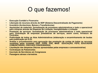 O que fazemos!
•   Execução Contábil e Financeira
•   Liberação de recursos através do SDP (Sistema Descentralizado de Pagamento)
•   Inventário (Acréscimos, Baixas e Transferências)
•   Aquisições de materiais: formalização de processos administrativos e todo o operacional
    para compras através de Dispensa de Licitação, Inexigibilidade e Licitação
•   Prestação de serviços: formalização de processos administrativos e todo operacional
    para contratação de empresas prestadoras de serviços, assim como, firmatura de
    Contratos
•   Publicidade de todos os Atos Administrativos (elaboração e encaminhamento de laudas
    para publicação em D.O)
•   Análise e procedimentos para aprovação das prestação de contas de todos os recursos
    recebidos pelas Unidades (SDP, PDDE, PDE, MAIS EDUCAÇÃO, FEFS, EDUCADOR
    COMUNITNÁRIO, CRECHES CONVENIADAS)
•   Liquidação das despesas (faturas apresentadas pelas empresas e concessionárias)
•   Contratação de Palestrantes
•   Inscrição de Servidores em Congressos
•   Passagens aéreas e terrestres
 