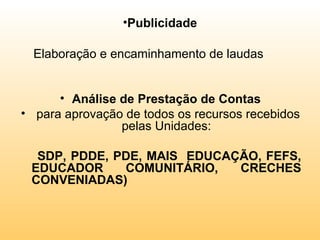 •Publicidade

  Elaboração e encaminhamento de laudas


      • Análise de Prestação de Contas
• para aprovação de todos os recursos recebidos
                pelas Unidades:

  SDP, PDDE, PDE, MAIS EDUCAÇÃO, FEFS,
 EDUCADOR     COMUNITÁRIO,   CRECHES
 CONVENIADAS)
 