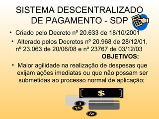 SISTEMA DESCENTRALIZADO
     DE PAGAMENTO - SDP
• Criado pelo Decreto nº 20.633 de 18/10/2001
 • Alterado pelos Decretos nº 20.968 de 28/12/01,
   nº 23.063 de 20/06/08 e nº 23767 de 03/12/03
                                 OBJETIVOS:
 • Maior agilidade na realização de despesas que
   exijam ações imediatas ou que não possam ser
    submetidas ao processo normal de aplicação;
 