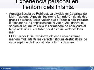 Experiència personal en l’entorn dels Infants. Aquesta Escola de Rubí estava dividida en Cavallets de Mar i Taurons. Aquests dos noms fan referència als dos grups de classe, i això vol dir que a l’escola han treballat el fons marí i les espècies que hi viuen. Així doncs, la sortida al Aquàrium és la millor manera de concloure el tema amb una visita taller per dins d’un vertader fons marí. El Educador Guia, explicava als nens i nenes d’una manera molt infantil les característiques destacables  de cada espècie de l'hàbitat i de la forma de viure. 