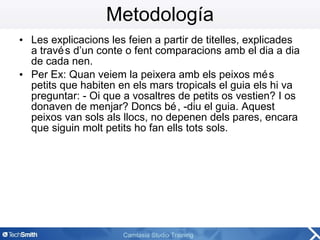Metodología Les explicacions les feien a partir de titelles, explicades a través d’un conte o fent comparacions amb el dia a dia de cada nen.  Per Ex: Quan veiem la peixera amb els peixos més petits que habiten en els mars tropicals el guia els hi va preguntar: - Oi que a vosaltres de petits os vestien? I os donaven de menjar? Doncs bé, -diu el guia. Aquest peixos van sols als llocs, no depenen dels pares, encara que siguin molt petits ho fan ells tots sols. 
