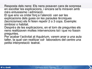 Resposta dels nens: Els nens posaven cara de sorpresa en escoltar les explicacions, i encara se’ls miraven amb més entusiasme i admiració. El que ens va cridar força l’atenció van ser les explicacions dels guies on les paraules tècniques (tecnicismes) els hi feien repetir 2 o 3 cops. Exemple: simbiosi o habitat.  Després de les explicacions, en el torn de preguntes els nens realitzaven moltes intervencions tot i que no fossin preguntes. Per acabar l’activitat al Aquàrium, varem anar a una aula taller, la qual van realitzar col·laboradors del centre una petita interpretació teatral. 