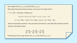 Jika terdapat titik 𝐴 𝑥1, 𝑦1, 𝑧1 dan titik 𝐵 𝑥2, 𝑦2, 𝑧2 .
Maka dapat ditentukan bentuk persamaan vektor garis 𝐴𝐵 sebagai berikut:
𝑟 = 𝑎 + 𝑡 𝑏 − 𝑎 dengan 𝑡 bilangan real
𝑥, 𝑦, 𝑧 = 𝑥1, 𝑦1, 𝑧1 + 𝑡 𝑥2 − 𝑥1, 𝑦2 − 𝑦1, 𝑧2 − 𝑧1
𝒙 = 𝒙𝟏 + 𝒕 𝒙𝟐 − 𝒙𝟏 , 𝒚 = 𝒚𝟏 + 𝒕 𝒚𝟐 − 𝒚𝟏 , 𝒛 = 𝒛𝟏 + 𝒕 𝒛𝟐 − 𝒛𝟏
Dengan melenyapkan parameter 𝑡 dari persamaan parametrik ini, akan diperoleh persamaan simetrik
dari garis 𝐴𝐵 sebagai berikut:
𝒙 − 𝒙𝟏
𝒙𝟐 − 𝒙𝟏
=
𝒚 − 𝒚𝟏
𝒚𝟐 − 𝒚𝟏
=
𝒛 − 𝒛𝟏
𝒛𝟐 − 𝒛𝟏
Persamaan garis lurus yang melalui 𝐴 𝑥1, 𝑦1, 𝑧1 dan titik 𝐵 𝑥2, 𝑦2, 𝑧2 .
 