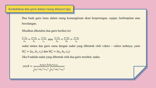 Dua buah garis lurus dalam ruang kemungkinan akan berpotongan, sejajar, berhimpitan atau
bersilangan.
Misalkan diketahui dua garis berikut ini:
𝑥−𝑥1
𝑎1
=
𝑦−𝑦1
𝑏1
=
𝑧−𝑧1
𝑐1
atau
𝑥−𝑥2
𝑎2
=
𝑦−𝑦2
𝑏2
=
𝑧−𝑧2
𝑐2
sudut antara dua garis sama dengan sudut yang dibentuk oleh vektor - vektor arahnya, yaitu
𝑚1 = 𝑎1, 𝑏1, 𝑐1 dan 𝑚2 = 𝑎2, 𝑏2, 𝑐2 .
Jika θ adalah sudut yang dibentuk oleh dua garis tersebut, maka:
cos θ =
𝑎1𝑎2+ 𝑏1𝑏2+𝑐1𝑐2
𝑎1
2+𝑏1
2
+𝑐1
2 𝑎2
2+𝑏2
2
+𝑐2
2
Kedudukan dua garis dalam ruang dimensi tiga
 
