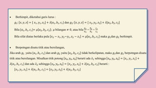  Berhimpit, diketahui garis lurus :
𝑔1: 𝑥, 𝑦, 𝑧 = [ 𝑥1, 𝑦1, 𝑧1] + 𝜆[𝑎1, 𝑏1, 𝑐1] dan 𝑔2: 𝑥, 𝑦, 𝑧 = [ 𝑥2, 𝑦2, 𝑧2] + 𝜆[𝑎2, 𝑏2, 𝑐2]
Bila [𝑎1, 𝑏1, 𝑐1]= 𝜇 𝑎2, 𝑏2, 𝑐2 ; 𝜇 bilangan ≠ 0, atau bila
𝑎1
𝑎2
=
𝑏1
𝑏2
=
𝑐1
𝑐2
Bila sifat diatas berlaku pula 𝑥2 − 𝑥1, 𝑦2−𝑦1, 𝑧2 − 𝑧1 = 𝜇 𝑎1, 𝑏1, 𝑐1 maka 𝑔1dan 𝑔2 berhimpit.
 Berpotngan disatu titik atau bersilangan,
Jika arah 𝑔1 yaitu [𝑎1, 𝑏1, 𝑐1] dan arah 𝑔2 yaitu [𝑎2, 𝑏2, 𝑐2] tidak berkelipatan, maka 𝑔1dan 𝑔2 berpotngan disatu
titik atau bersilangan. Misalkan titik potong 𝑥0, 𝑦0, 𝑧0 berarti ada 𝜆1 sehingga 𝑥0, 𝑦0, 𝑧0 = [𝑥1, 𝑦1, 𝑧1] +
𝜆[𝑎1, 𝑏1, 𝑐1] dan ada 𝜆2 sehingga 𝑥0, 𝑦0, 𝑧0 = [𝑥2, 𝑦2, 𝑧2] + 𝜆[𝑎2, 𝑏2, 𝑐2] berarti :
[𝑥1, 𝑦1, 𝑧1] + 𝜆[𝑎1, 𝑏1, 𝑐1] = [𝑥2, 𝑦2, 𝑧2] + 𝜆[𝑎2, 𝑏2, 𝑐2]
 
