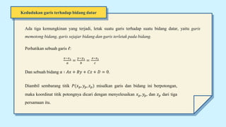 Kedudukan garis terhadap bidang datar
Ada tiga kemungkinan yang terjadi, letak suatu garis terhadap suatu bidang datar, yaitu garis
memotong bidang, garis sejajar bidang dan garis terletak pada bidang.
Perhatikan sebuah garis 𝓁:
𝑥−𝑥1
𝑎
=
𝑦−𝑦1
𝑏
=
𝑧−𝑧1
𝑐
Dan sebuah bidang 𝑎 ∶ 𝐴𝑥 + 𝐵𝑦 + 𝐶𝑧 + 𝐷 = 0.
Diambil sembarang titik 𝑃(𝑥𝑝, 𝑦𝑝, 𝑧𝑝) misalkan garis dan bidang ini berpotongan,
maka koordinat titik potongnya dicari dengan menyelesaikan 𝑥𝑝, 𝑦𝑝, dan 𝑧𝑝 dari tiga
persamaan itu.
 