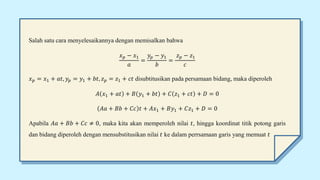 Salah satu cara menyelesaikannya dengan memisalkan bahwa
𝑥𝑝 − 𝑥1
𝑎
=
𝑦𝑝 − 𝑦1
𝑏
=
𝑧𝑝 − 𝑧1
𝑐
𝑥𝑝 = 𝑥1 + 𝑎𝑡, 𝑦𝑝 = 𝑦1 + 𝑏𝑡, 𝑧𝑝 = 𝑧1 + 𝑐𝑡 disubtitusikan pada persamaan bidang, maka diperoleh
𝐴 𝑥1 + 𝑎𝑡 + 𝐵 𝑦1 + 𝑏𝑡 + 𝐶 𝑧1 + 𝑐𝑡 + 𝐷 = 0
𝐴𝑎 + 𝐵𝑏 + 𝐶𝑐 𝑡 + 𝐴𝑥1 + 𝐵𝑦1 + 𝐶𝑧1 + 𝐷 = 0
Apabila 𝐴𝑎 + 𝐵𝑏 + 𝐶𝑐 ≠ 0, maka kita akan memperoleh nilai 𝑡, hingga koordinat titik potong garis
dan bidang diperoleh dengan mensubstitusikan nilai 𝑡 ke dalam perrsamaan garis yang memuat 𝑡
 