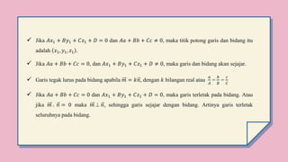 Jika 𝐴𝑥1 + 𝐵𝑦1 + 𝐶𝑧1 + 𝐷 = 0 dan 𝐴𝑎 + 𝐵𝑏 + 𝐶𝑐 ≠ 0, maka titik potong garis dan bidang itu
adalah 𝑥1, 𝑦1, 𝑧1 .
 Jika 𝐴𝑎 + 𝐵𝑏 + 𝐶𝑐 = 0, dan 𝐴𝑥1 + 𝐵𝑦1 + 𝐶𝑧1 + 𝐷 ≠ 0, maka garis dan bidang akan sejajar.
 Garis tegak lurus pada bidang apabila 𝑚 = 𝑘𝑛, dengan 𝑘 bilangan real atau
𝑎
𝐴
=
𝑏
𝐵
=
𝑐
𝐶
 Jika 𝐴𝑎 + 𝐵𝑏 + 𝐶𝑐 = 0 dan 𝐴𝑥1 + 𝐵𝑦1 + 𝐶𝑧1 + 𝐷 = 0, maka garis terletak pada bidang. Atau
jika 𝑚 . 𝑛 = 0 maka 𝑚  𝑛, sehingga garis sejajar dengan bidang. Artinya garis terletak
seluruhnya pada bidang.
 