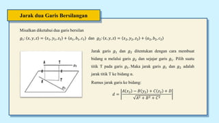 Jarak dua Garis Bersilangan
Misalkan diketahui dua garis bersilan
𝑔1: 𝑥, 𝑦, 𝑧 = 𝑥1, 𝑦1, 𝑧1 + 𝑎1, 𝑏1, 𝑐1 dan 𝑔2: 𝑥, 𝑦, 𝑧 = 𝑥2, 𝑦2, 𝑧2 + 𝑎2, 𝑏2, 𝑐2
Jarak garis 𝑔1 dan 𝑔2 ditentukan dengan cara membuat
bidang α melalui garis 𝑔2 dan sejajar garis 𝑔1. Pilih suatu
titik T pada garis 𝑔1. Maka jarak garis 𝑔1 dan 𝑔2 adalah
jarak titik T ke bidang α.
Rumus jarak garis ke bidang:
𝑑 =
𝐴 𝑥2 − 𝐵 𝑦2 + 𝐶 𝑧2 + 𝐷
𝐴2 + 𝐵2 + 𝐶2
 