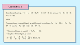 Contoh Soal 1
Berapakah jarak garis 𝑔1 ∶ 7𝑥 − 4𝑧 − 38 = 0 , 7𝑦 − 5𝑧 + 37 = 0 dan garis 𝑔2 ∶ 7x + 8z − 16 = 0,
7y − 3z = 15
Jawab:
Persamaan bidang yang melalui garis 𝑔1 adalah anggota berkas bidang (7𝑥 − 4𝑧 − 38) + 𝑡 (7𝑦 − 5𝑧 +
37) = 0 atau 7𝑥 + 7𝑡𝑦 + 4 − 5𝑡 𝑧 − 38 + 37𝑡 = 0.
Vektor normal bidang ini adalah 𝑛 = 7, 7𝑡, 4 − 5𝑡 .
Sedangkan vektor arah garis 𝑔2 adalah:
𝑚 =
0 8
7 −3
, −
7 8
0 −3
,
7 0
0 7
= −56, 21, 49
 