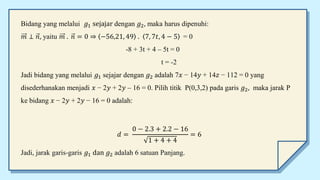 Bidang yang melalui 𝑔1 sejajar dengan 𝑔2, maka harus dipenuhi:
𝑚 ⊥ 𝑛, yaitu 𝑚 . 𝑛 = 0 ⇒ −56,21, 49 . 7, 7𝑡, 4 − 5 = 0
-8 + 3t + 4 – 5t = 0
t = -2
Jadi bidang yang melalui 𝑔1 sejajar dengan 𝑔2 adalah 7𝑥 − 14𝑦 + 14𝑧 − 112 = 0 yang
disederhanakan menjadi 𝑥 − 2𝑦 + 2𝑦 – 16 = 0. Pilih titik P(0,3,2) pada garis 𝑔2, maka jarak P
ke bidang 𝑥 − 2𝑦 + 2𝑦 − 16 = 0 adalah:
𝑑 =
0 − 2.3 + 2.2 − 16
1 + 4 + 4
= 6
Jadi, jarak garis-garis 𝑔1 dan 𝑔2 adalah 6 satuan Panjang.
 