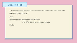 Contoh Soal
1. Tentukan persamaan-persamaan vector, parametrik dan simetrik untuk garis yang melalui
titik A(3, 2, 2) dan B(5, 6, 4) !
Jawab:
Sebuah vector yang sejajar dengan garis AB adalah
𝑣 = 𝐴𝐵 = 5 − 3, 6 − 2, 4 − 2 = 2, 4, 2
Dipilih
 