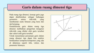 Garis dalam ruang dimensi tiga
Pada ruang tiga dimensi, konsep garis juga
dapat didefinisikan sebagai hubungan
geometris antara titik-titik yang
membentuk suatu lintasan yang lurus dan
tak berujung.
Pendefinisian garis dalam ruang tiga
dimensi melibatkan pengertian mengenai
titik-titik yang dilalui oleh garis tersebut
dan vektor arah garis tersebut.
Untuk menentukan persamaan garis dalam
ruang dimensi tiga dapat kita analisis
berdasarkan kompone-komponen yang ada
di dalamnya seperti titik, vektor, dan
parameter lainnnya.
 