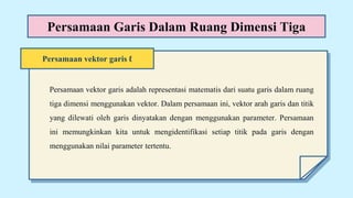 Persamaan vektor garis ℓ
Persamaan Garis Dalam Ruang Dimensi Tiga
Persamaan vektor garis adalah representasi matematis dari suatu garis dalam ruang
tiga dimensi menggunakan vektor. Dalam persamaan ini, vektor arah garis dan titik
yang dilewati oleh garis dinyatakan dengan menggunakan parameter. Persamaan
ini memungkinkan kita untuk mengidentifikasi setiap titik pada garis dengan
menggunakan nilai parameter tertentu.
 