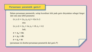Persamaan parametik garis ℓ
Dalam persamaan parametrik, setiap koordinat titik pada garis dinyatakan sebagai fungsi
dari satu atau lebih parameter.
〈𝑥, 𝑦, 𝑧〉 = 〈𝑥0, 𝑦0, 𝑧0〉 + 𝑡⟨𝑎, 𝑏, 𝑐⟩
atau
〈𝑥, 𝑦, 𝑧〉 = 〈𝑥0 + 𝑡𝑎, 𝑦0 + 𝑡𝑏, 𝑧0 + 𝑡𝑐〉
Jadi,
𝒙 = 𝒙𝟎 + 𝒕𝒂;
𝒚 = 𝒚𝟎 + 𝒕𝒃;
𝒛 = 𝒛𝟎 + 𝒕𝒄
(persamaan ini disebut persamaan parametrik dari garis 𝑃)
 