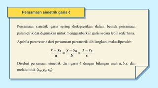 Persamaan simetrik garis sering diekspresikan dalam bentuk persamaan
parametrik dan digunakan untuk menggambarkan garis secara lebih sederhana.
Apabila parameter 𝑡 dari persamaan parametrik dihilangkan, maka diperoleh:
𝒙 − 𝒙𝟎
𝒂
=
𝒚 − 𝒚𝟎
𝒃
=
𝒛 − 𝒛𝟎
𝒄
Disebut persamaan simetrik dari garis 𝓁 dengan bilangan arah 𝑎, 𝑏, 𝑐 dan
melalui titik 𝑥0, 𝑦0, 𝑧0 .
Persamaan simetrik garis ℓ
 