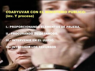 COADYUVAR CON EL MINISTERIO PUBLICO:
(inv. Y proceso)
I.- PROPORCIONANDO ELEMENTOS DE PRUEBA.
II.- PROCURANDO SU DESAHOGO.
III.- INTERVENIR EN EL JUICIO.
IV.- INTRPONER LOS RECURSOS
 
