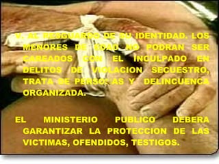 V. AL RESGUARDO DE SU IDENTIDAD. LOS
MENORES DE EDAD NO PODRAN SER
CAREADOS CON EL INCULPADO EN
DELITOS DE VIOLACION SECUESTRO,
TRATA DE PERSONAS Y DELINCUENCA
ORGANIZADA.
EL MINISTERIO PUBLICO DEBERA
GARANTIZAR LA PROTECCION DE LAS
VICTIMAS, OFENDIDOS, TESTIGOS.
 