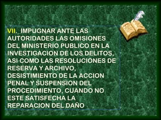 VII. IMPUGNAR ANTE LAS
AUTORIDADES LAS OMISIONES
DEL MINISTERIO PUBLICO EN LA
INVESTIGACION DE LOS DELITOS,
ASI COMO LAS RESOLUCIONES DE
RESERVA Y ARCHIVO,
DESISTIMIENTO DE LA ACCION
PENAL Y SUSPENSION DEL
PROCEDIMIENTO, CUANDO NO
ESTE SATISFECHA LA
REPARACION DEL DAÑO
 