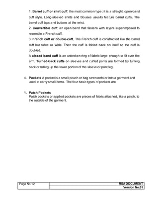 Page No 12 RSA DOCUMENT
Version No.01
1. Barrel cuff or shirt cuff, the most common type; it is a straight, open-band
cuff style. Long-sleeved shirts and blouses usually feature barrel cuffs. The
barrel cuff laps and buttons at the wrist.
2. Convertible cuff, an open band that fastens with layers superimposed to
resemble a French cuff.
3. French cuff or double-cuff, The French cuff is constructed like the barrel
cuff but twice as wide. Then the cuff is folded back on itself so the cuff is
doubled.
A closed-band cuff is an unbroken ring of fabric large enough to fit over the
arm. Turned-back cuffs on sleeves and cuffed pants are formed by turning
back or rolling up the lower portion of the sleeve or pant leg.
4. Pockets A pocket is a small pouch or bag sewn onto or into a garment and
used to carry small items. The four basic types of pockets are
1. Patch Pockets
Patch pockets or applied pockets are pieces of fabric attached, like a patch, to
the outside of the garment.
 