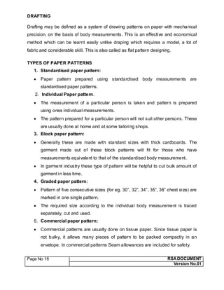 Page No 16 RSA DOCUMENT
Version No.01
DRAFTING
Drafting may be defined as a system of drawing patterns on paper with mechanical
precision, on the basis of body measurements. This is an effective and economical
method which can be learnt easily unlike draping which requires a model, a lot of
fabric and considerable skill. This is also called as flat pattern designing.
TYPES OF PAPER PATTERNS
1. Standardised paper pattern:
 Paper pattern prepared using standardised body measurements are
standardised paper patterns.
2. Individual Paper pattern.
 The measurement of a particular person is taken and pattern is prepared
using ones individual measurements.
 The pattern prepared for a particular person will not suit other persons. These
are usually done at home and at some tailoring shops.
3. Block paper pattern:
 Generally these are made with standard sizes with thick cardboards. The
garment made out of these block patterns will fit for those who have
measurements equivalent to that of the standardised body measurement.
 In garment industry these type of pattern will be helpful to cut bulk amount of
garment in less time.
4. Graded paper pattern:
 Pattern of five consecutive sizes (for eg. 30”, 32”, 34”, 35”, 38” chest size) are
marked in one single pattern.
 The required size according to the individual body measurement is traced
separately, cut and used.
5. Commercial paper pattern:
 Commercial patterns are usually done on tissue paper. Since tissue paper is
not bulky, it allows many pieces of pattern to be packed compactly in an
envelope. In commercial patterns Seam allowances are included for safety.
 