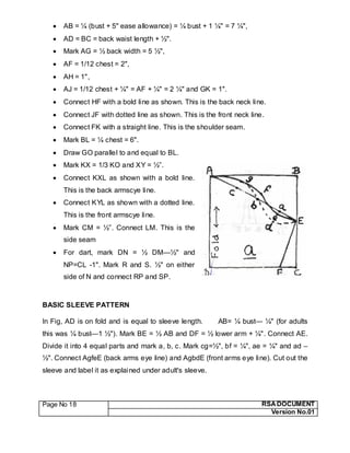 Page No 18 RSA DOCUMENT
Version No.01
 AB = ¼ (bust + 5" ease allowance) = ¼ bust + 1 ¼" = 7 ¼",
 AD = BC = back waist length + ½".
 Mark AG = ½ back width = 5 ½",
 AF = 1/12 chest = 2",
 AH = 1",
 AJ = 1/12 chest + ¼" = AF + ¼" = 2 ¼" and GK = 1".
 Connect HF with a bold line as shown. This is the back neck line.
 Connect JF with dotted line as shown. This is the front neck line.
 Connect FK with a straight line. This is the shoulder seam.
 Mark BL = ¼ chest = 6".
 Draw GO parallel to and equal to BL.
 Mark KX = 1/3 KO and XY = ½”.
 Connect KXL as shown with a bold line.
This is the back armscye line.
 Connect KYL as shown with a dotted line.
This is the front armscye line.
 Mark CM = ½”. Connect LM. This is the
side seam
 For dart, mark DN = ½ DM—½" and
NP=CL -1". Mark R and S. ½" on either
side of N and connect RP and SP.
BASIC SLEEVE PATTERN
In Fig, AD is on fold and is equal to sleeve length. AB= ¼ bust— ¼" (for adults
this was ¼ bust—1 ½"). Mark BE = ½ AB and DF = ½ lower arm + ¼". Connect AE.
Divide it into 4 equal parts and mark a, b, c. Mark cg=½", bf = ¼", ae = ¼" and ad –
½". Connect AgfeE (back arms eye line) and AgbdE (front arms eye line). Cut out the
sleeve and label it as explained under adult's sleeve.
 