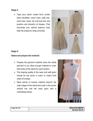 Page No 20 RSA DOCUMENT
Version No.01
Stage 3:
 Tape your stand: centre front, centre
back shoulders, seam lines, style line,
neck lines, waist, hip and bust line and
position and direction of drapes. (The
horizontal and vertical balance lines
help the drapes to hang correctly)
Stage 4:
Select and prepare the material:
 Prepare the garment material since the whole
garment is cut, allow enough material to cover
both sides of the stand for each section.
 The draping quality of the warp and weft grain
should be the same in order to match both
sides of a drape.
 Allow plenty of excess material beyond the
outer edges of the stand and mark in the centre
vertical line and the warp grain with a
contrasting thread.
 