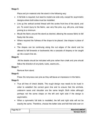 Page No 21 RSA DOCUMENT
Version No.01
Stage 5:
Place and pin material onto the stand in the following way:
 A full toile is required, but need to model one side only, except for asymmetric
designs where both sides must be modelled.
 Line up the vertical central thread with the centre front line of the stand, and
pin. To avoid injury to the fabric, use very fine pins, e.g. silk pins, and keep
pinning to a minimum.
 Mould the fabric around the stand as desired, allowing the excess fabric to fall
freely into the area.
 Where required the fullness of the drape to be placed. Use drapes in place of
darts.
 The drapes can be continuing along the out edges of the stand and be
allowed to fall forwards or backwards into a cascade of drapery or be caught
up into a seam line etc.
Stage 6:
All the details should be indicated with pins rather than chalk and pins should
follow the direction of any darts, tucks, seams etc.,
Stage 7:
Remove from stand.
Stage 8:
Press: Do not press over pins as they will leave an impression in the fabric.
Stage 9:
 True all lines of check details. The rough design now needs to be trued in
order to establish the correct grain line and to ensure that the armhole,
underarm sears and shoulder are the same length. Both sides although
perhaps not the same shape on the left and right side if the design is
asymmetric.
 When a symmetric full toile is modelled, the left and right side will not be
exactly the same. Therefore, choose the better side and fold that side over on
 