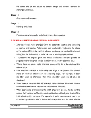 Page No 22 RSA DOCUMENT
Version No.01
the centre line on the double to transfer shape and details. Transfer all
markings with thread.
Stage 10:
Check seam allowances.
Stage 11:
Make up and press
Stage 12:
Places on stand are model and check for any discrepancies.
9. GENERAL PRINCIPLES FOR PATTERN ALTERATION
 A far as possible make changes within the pattern by slashing and spreading
or slashing and lapping. Patterns can also be altered by redrawing the edges
of the pattern. (This is the method adopted for altering garments at the time of
fitting.) But the first method is by far the best in altering paper patterns.
 To preserve the original grain line, make all slashes and folds parallel or
perpendicular to the grain line (to centre front line, centre back line etc.)
 Where there are darts, make changes between the tip of the dart and the
outside edge.
 If an alteration in length is made along one edge of the pattern, take care to
make an identical alteration in the adjoining edge. For example, if back
shoulder seam is shortened then front shoulder seam should also be
shortened.
 When tucks or darts are used for making a pattern smaller, remember that the
width of these should be just half the amount to be removed.
 When decreasing or increasing the width of pattern pieces, if only half the
pattern (half back or half front) is used, subtract or add only one fourth of the
total adjustment to be made. For example, if waist measurement has to be
increased by one inch, add ¼" to the half back pattern and the same amount
 
