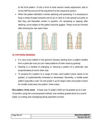 Page No 23 RSA DOCUMENT
Version No.01
to the front pattern. If only a front or back section needs adjustment, add or
minus half the amount of the adjustment to the respective section.
 When the pattern alteration involves slashing and spreading, it is necessary to
keep a sheet of paper beneath and to pin or stick to it the spread-out parts so
that they will thereafter remain in position. On spreading or lapping after
slashing, some edges of the pattern become jagged. These must be trimmed
after drawing the new seam lines.
10. PATTERN GRADING
 It is very much helpful in the garment industry starting from a pattern drafted
from a particular size you can make patterns of other sizes by grading.
 Grading is a method of enlarging or reducing a pattern of a particular size
proportionately to some other size.
 To properly fit a pattern to a range of sizes, each pattern piece needs to be
graded, or systematically increased or decreased. Generally, a middle-sized
pattern (typically a size 12) and grade it up for larger sizes and grade it down
for smaller sizes (see one pattern, three sizes).
One pattern, three sizes A base size 12 pattern (left) can be graded up to a size
16 (center) using the cut-and-spread method, and similarly graded down to a size 6
(right) by cutting and overlapping along specified cut lines.
 