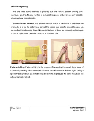 Page No 24 RSA DOCUMENT
Version No.01
Methods of grading
There are three basic methods of grading: cut and spread, pattern shifting, and
computer grading. No one method is technically superior and all are equally capable
of producing a correct grade.
Cut-and-spread method: The easiest method, which is the basis of the other two
methods, is to cut the pattern and spread the pieces by a specific amount to grade up,
or overlap them to grade down. No special training or tools are required-just scissors,
a pencil, tape, and a ruler that breaks 1 in. down to 1/64.
Pattern shifting: Pattern shifting is the process of increasing the overall dimensions of
a pattern by moving it to a measured distance up and down and left and right, (using a
specially designed ruler) and redrawing the outline, to produce the same results as the
cut-and-spread method.
 