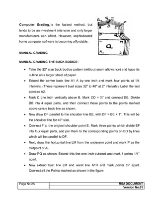 Page No 25 RSA DOCUMENT
Version No.01
Computer Grading, is the fastest method, but
tends to be an investment intensive and only larger
manufacturers can afford. However, sophisticated
home computer software is becoming affordable.
MANUAL GRADING
MANUAL GRADING THE BACK BODICE:
 Take the 32" size back bodice pattern (without seam allowance) and trace its
outline on a larger sheet of paper.
 Extend the centre back line A1 A by one inch and mark four points at 1/4
intervals. (These represent bust sizes 32" to 40" at 2" intervals), Label the last
point as A2.
 Mark C one inch vertically above B. Mark CD = ½" and connect DB. Divide
DB into 4 equal parts, and then connect these points to the points marked
above centre back line as shown.
 Now draw DF parallel to the shoulder line BE, with DF = BE + 1". This will be
the shoulder line for 40'' size.
 Connect F to the original shoulder point E. Mark three points which divide EF
into four equal parts, and join them to the corresponding points on BD by lines
which will be parallel to DF.
 Next, draw the horizontal line LM from the underarm point and mark P as the
midpoint of AL.
 Draw PQ as shown. Extend this line one inch outward and mark 4 points 1/4"
apart.
 Now extend bust line LM and waist line A1R and mark points ½" apart.
Connect all the Points marked as shown in the figure
 