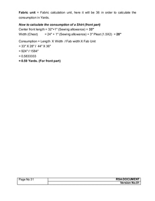 Page No 31 RSA DOCUMENT
Version No.01
Fabric unit = Fabric calculation unit, here it will be 36 in order to calculate the
consumption in Yards.
Now to calculate the consumption of a Shirt (front part)
Center front length = 32″+1″ (Sewing allowance) = 33″
Width (Chest) = 24″ + 1″ (Sewing allowance) + 3″ Pleat (1.5X2) = 28″
Consumption = Length X Width / Fab width X Fab Unit
= 33″ X 28″ / 44″ X 36″
= 924″ / 1584″
= 0.5833333
= 0.59 Yards. (For front part)
 