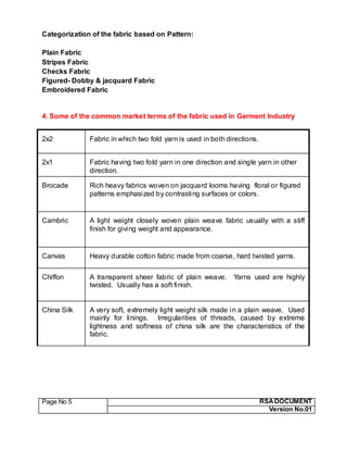 Page No 5 RSA DOCUMENT
Version No.01
Categorization of the fabric based on Pattern:
Plain Fabric
Stripes Fabric
Checks Fabric
Figured- Dobby & jacquard Fabric
Embroidered Fabric
4. Some of the common market terms of the fabric used in Garment Industry
2x2 Fabric in which two fold yarn is used in both directions.
2x1 Fabric having two fold yarn in one direction and single yarn in other
direction.
Brocade Rich heavy fabrics woven on jacquard looms having floral or figured
patterns emphasized by contrasting surfaces or colors.
Cambric A light weight closely woven plain weave fabric usually with a stiff
finish for giving weight and appearance.
Canvas Heavy durable cotton fabric made from coarse, hard twisted yarns.
Chiffon A transparent sheer fabric of plain weave. Yarns used are highly
twisted. Usually has a soft finish.
China Silk A very soft, extremely light weight silk made in a plain weave. Used
mainly for linings. Irregularities of threads, caused by extreme
lightness and softness of china silk are the characteristics of the
fabric.
 