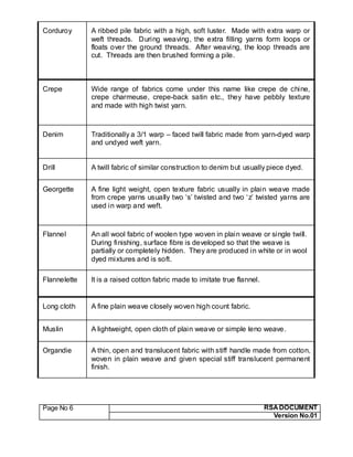 Page No 6 RSA DOCUMENT
Version No.01
Corduroy A ribbed pile fabric with a high, soft luster. Made with extra warp or
weft threads. During weaving, the extra filling yarns form loops or
floats over the ground threads. After weaving, the loop threads are
cut. Threads are then brushed forming a pile.
Crepe Wide range of fabrics come under this name like crepe de chine,
crepe charmeuse, crepe-back satin etc., they have pebbly texture
and made with high twist yarn.
Denim Traditionally a 3/1 warp – faced twill fabric made from yarn-dyed warp
and undyed weft yarn.
Drill A twill fabric of similar construction to denim but usually piece dyed.
Georgette A fine light weight, open texture fabric usually in plain weave made
from crepe yarns usually two ‘s’ twisted and two ‘z’ twisted yarns are
used in warp and weft.
Flannel An all wool fabric of woolen type woven in plain weave or single twill.
During finishing, surface fibre is developed so that the weave is
partially or completely hidden. They are produced in white or in wool
dyed mixtures and is soft.
Flannelette It is a raised cotton fabric made to imitate true flannel.
Long cloth A fine plain weave closely woven high count fabric.
Muslin A lightweight, open cloth of plain weave or simple leno weave.
Organdie A thin, open and translucent fabric with stiff handle made from cotton,
woven in plain weave and given special stiff translucent permanent
finish.
 