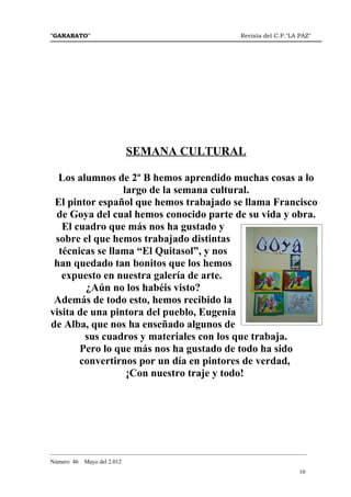"GARABATO"                                                      Revista del C.P."LA PAZ"




                             SEMANA CULTURAL

  Los alumnos de 2º B hemos aprendido muchas cosas a lo
                 largo de la semana cultural.
 El pintor español que hemos trabajado se llama Francisco
 de Goya del cual hemos conocido parte de su vida y obra.
   El cuadro que más nos ha gustado y
 sobre el que hemos trabajado distintas
  técnicas se llama “El Quitasol”, y nos
 han quedado tan bonitos que los hemos
   expuesto en nuestra galería de arte.
         ¿Aún no los habéis visto?
 Además de todo esto, hemos recibido la
visita de una pintora del pueblo, Eugenia
de Alba, que nos ha enseñado algunos de
        sus cuadros y materiales con los que trabaja.
       Pero lo que más nos ha gustado de todo ha sido
       convertirnos por un día en pintores de verdad,
                  ¡Con nuestro traje y todo!




_______________________________________________________________________________________
Número 46   Mayo del 2.012
                                                                                    10
 